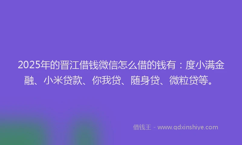 2025年的晋江借钱微信怎么借的钱有：度小满金融、小米贷款、你我贷、随身贷、微粒贷等。