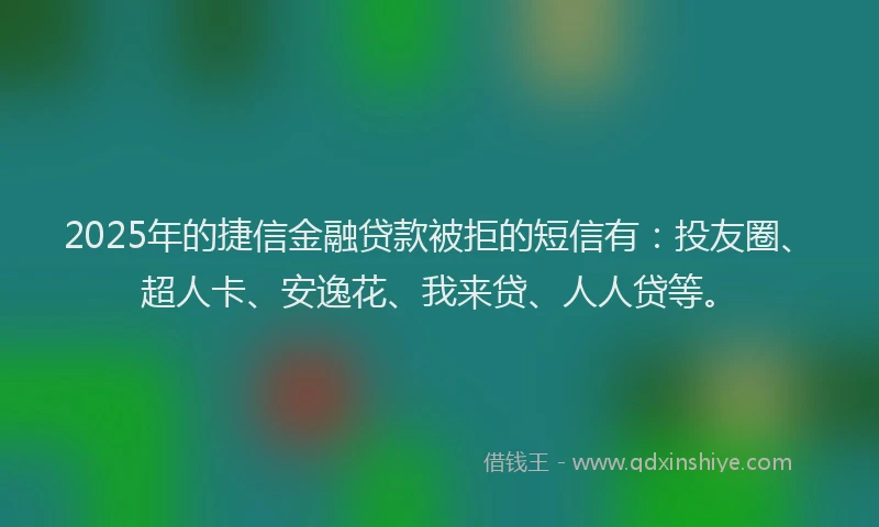 2025年的捷信金融贷款被拒的短信有：投友圈、超人卡、安逸花、我来贷、人人贷等。