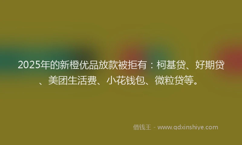2025年的新橙优品放款被拒有：柯基贷、好期贷、美团生活费、小花钱包、微粒贷等。