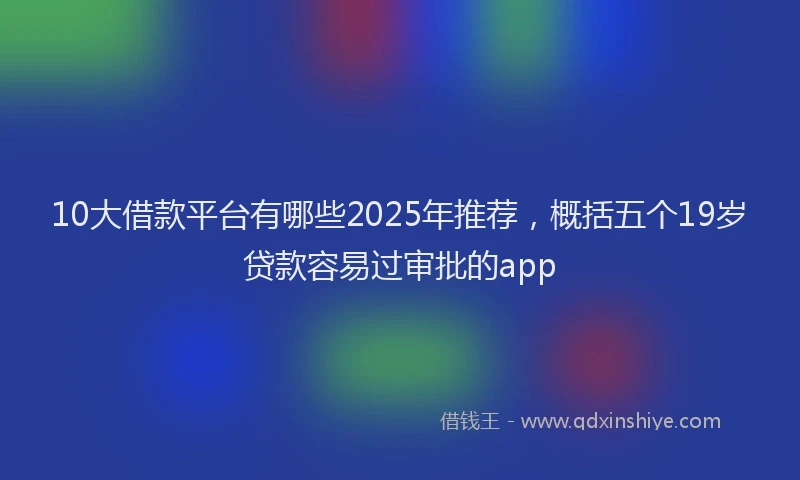 10大借款平台有哪些2025年推荐，概括五个19岁贷款容易过审批的app