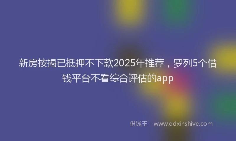 新房按揭已抵押不下款2025年推荐，罗列5个借钱平台不看综合评估的app