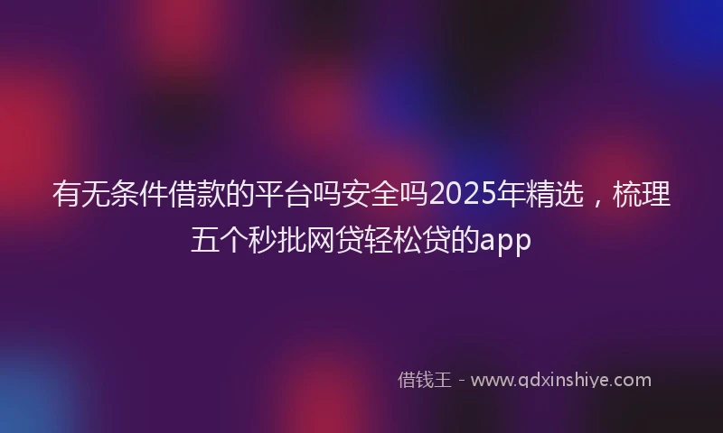 有无条件借款的平台吗安全吗2025年精选，梳理五个秒批网贷轻松贷的app