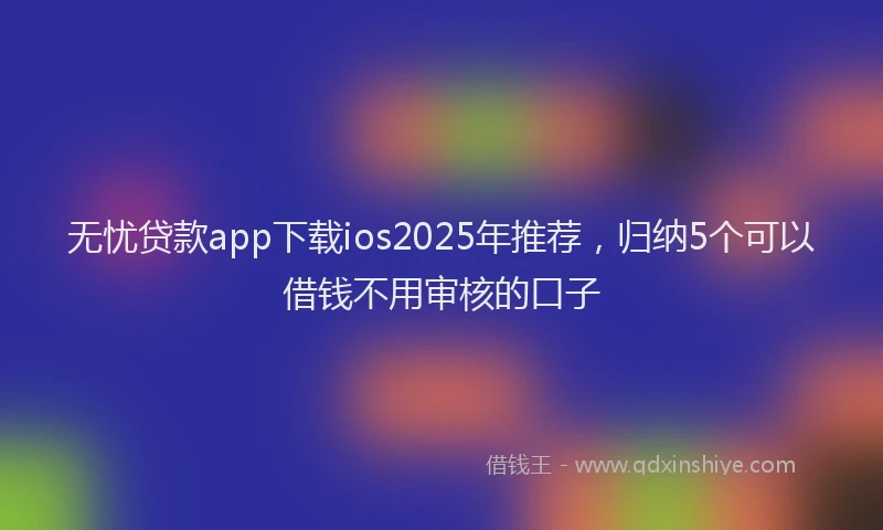 无忧贷款app下载ios2025年推荐，归纳5个可以借钱不用审核的口子