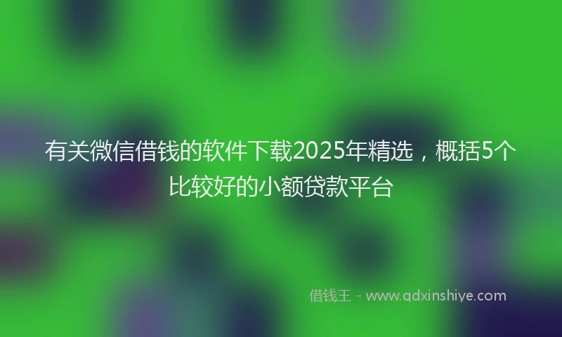 有关微信借钱的软件下载2025年精选，概括5个比较好的小额贷款平台