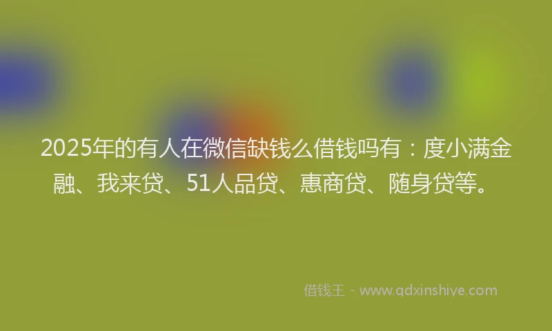 2025年的有人在微信缺钱么借钱吗有：度小满金融、我来贷、51人品贷、惠商贷、随身贷等。