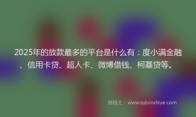 2025年的放款最多的平台是什么有：度小满金融、信用卡贷、超人卡、微博借钱、柯基贷等。