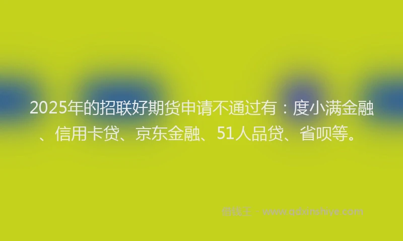2025年的招联好期货申请不通过有：度小满金融、信用卡贷、京东金融、51人品贷、省呗等。