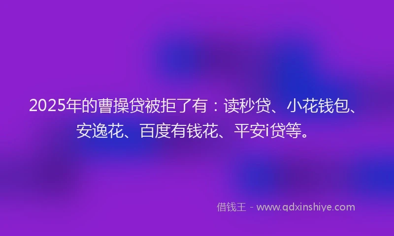 2025年的曹操贷被拒了有：读秒贷、小花钱包、安逸花、百度有钱花、平安i贷等。
