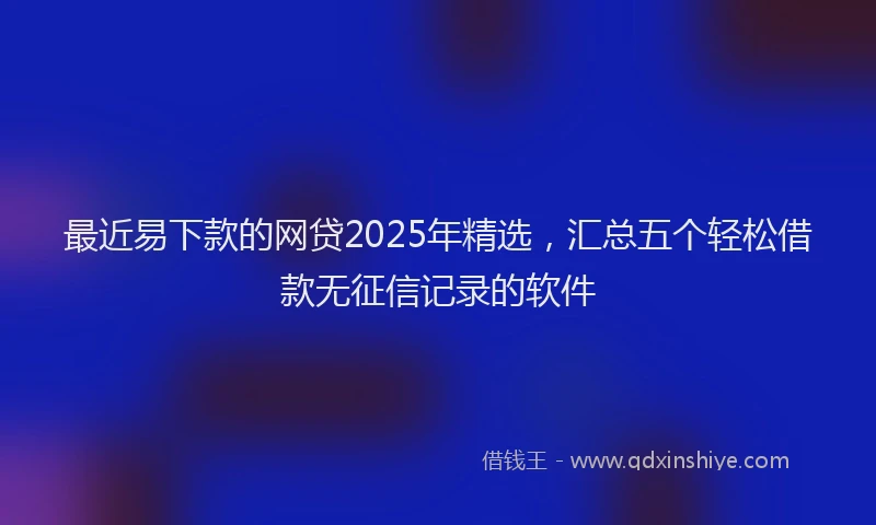 最近易下款的网贷2025年精选，汇总五个轻松借款无征信记录的软件