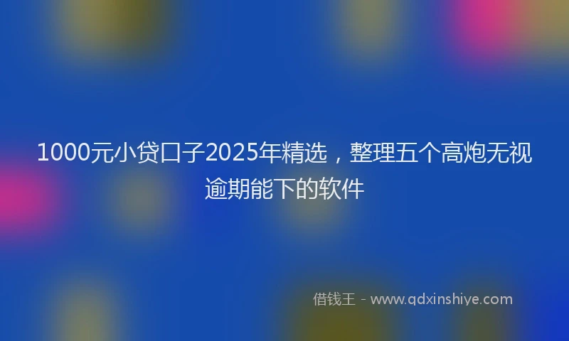 1000元小贷口子2025年精选，整理五个高炮无视逾期能下的软件