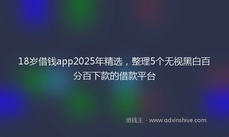 18岁借钱app2025年精选,整理5个无视黑白百分百下款的借款平台