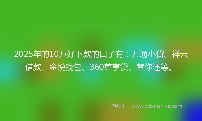 2025年的10万好下款的口子有：万通小贷、祥云借款、金悦钱包、360尊享贷、替你还等。