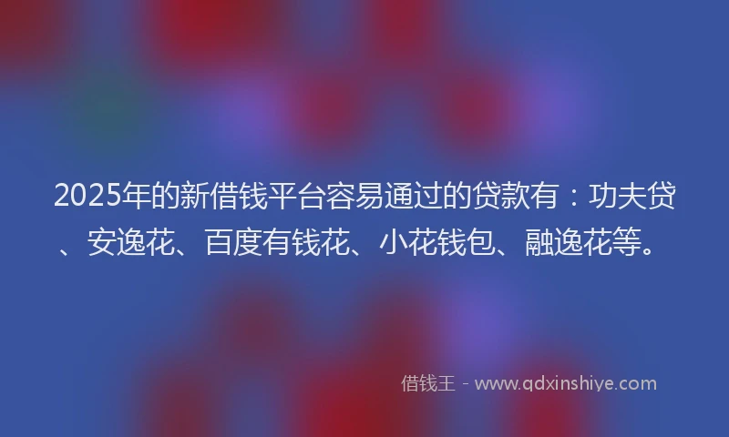 2025年的新借钱平台容易通过的贷款有：功夫贷、安逸花、百度有钱花、小花钱包、融逸花等。