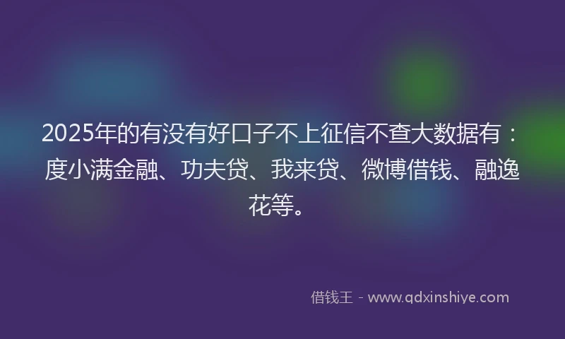 2025年的有没有好口子不上征信不查大数据有：度小满金融、功夫贷、我来贷、微博借钱、融逸花等。