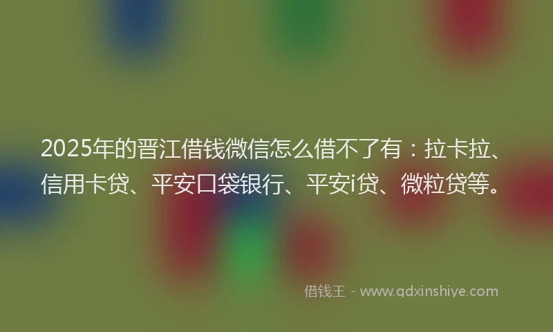 2025年的晋江借钱微信怎么借不了有：拉卡拉、信用卡贷、平安口袋银行、平安i贷、微粒贷等。
