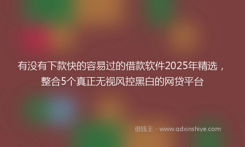 有没有下款快的容易过的借款软件2025年精选，整合5个真正无视风控黑白的网贷平台