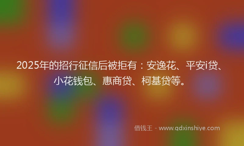 2025年的招行征信后被拒有：安逸花、平安i贷、小花钱包、惠商贷、柯基贷等。