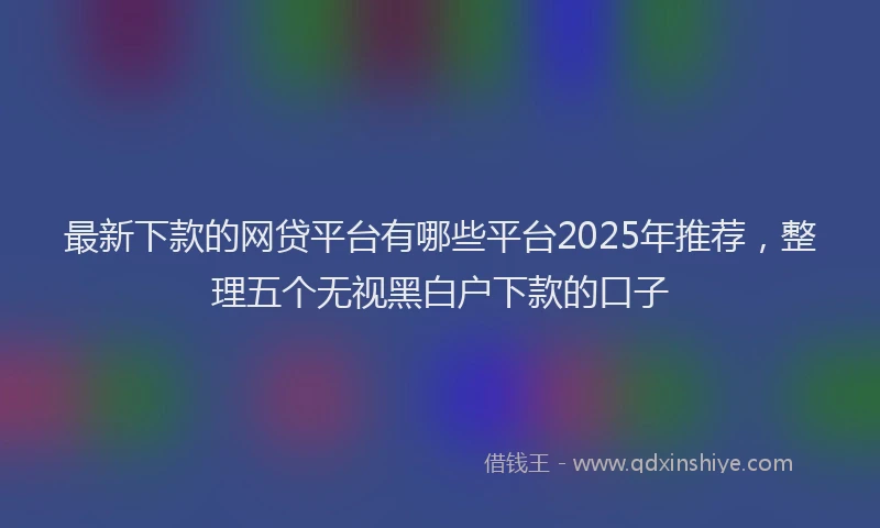 最新下款的网贷平台有哪些平台2025年推荐，整理五个无视黑白户下款的口子