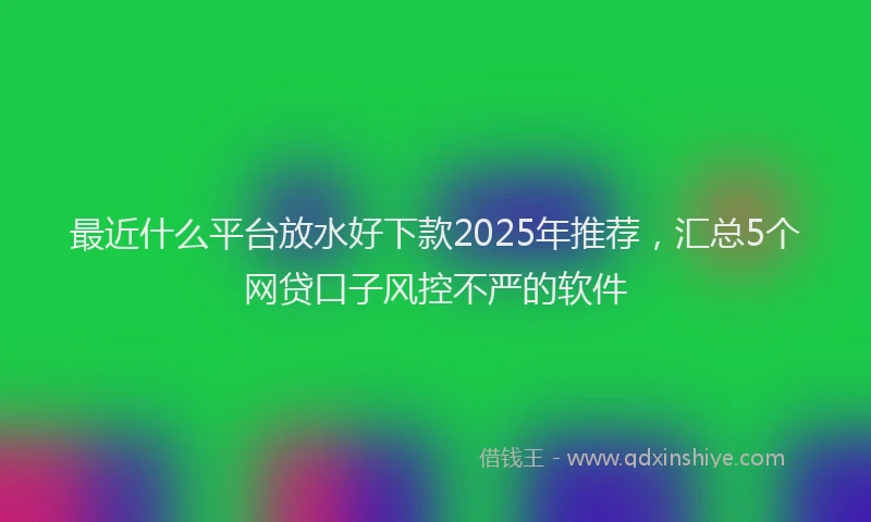 最近什么平台放水好下款2025年推荐，汇总5个网贷口子风控不严的软件