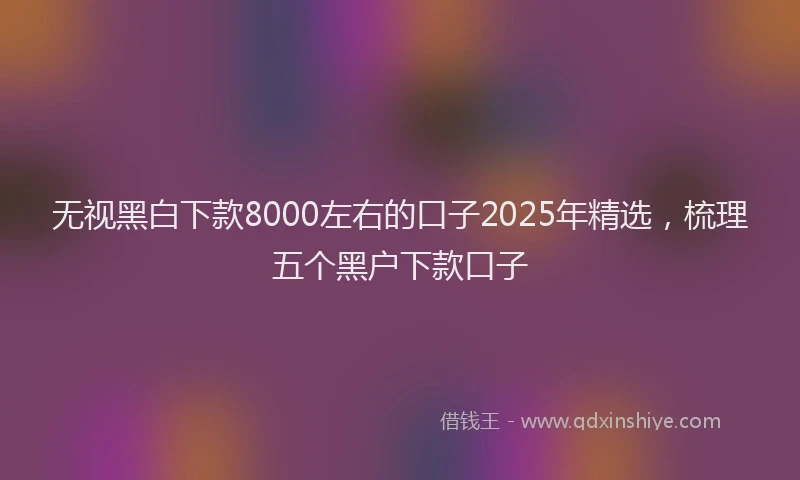 无视黑白下款8000左右的口子2025年精选，梳理五个黑户下款口子