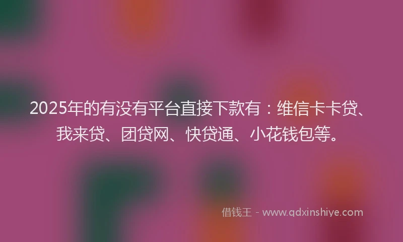 2025年的有没有平台直接下款有：维信卡卡贷、我来贷、团贷网、快贷通、小花钱包等。