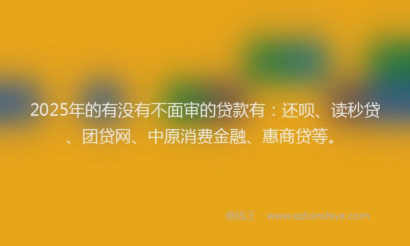 2025年的有没有不面审的贷款有：还呗、读秒贷、团贷网、中原消费金融、惠商贷等。