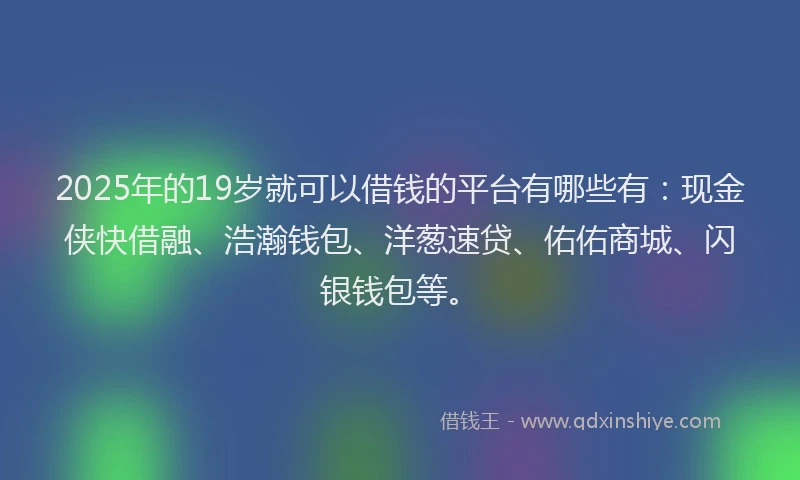 2025年的19岁就可以借钱的平台有哪些有：现金侠快借融、浩瀚钱包、洋葱速贷、佑佑商城、闪银钱包等。