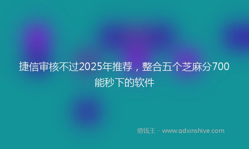 捷信审核不过2025年推荐，整合五个芝麻分700能秒下的软件