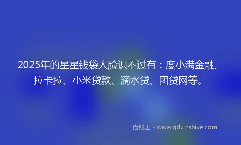 2025年的星星钱袋人脸识不过有：度小满金融、拉卡拉、小米贷款、滴水贷、团贷网等。