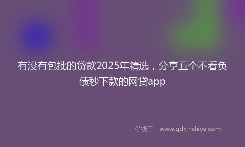 有没有包批的贷款2025年精选，分享五个不看负债秒下款的网贷app