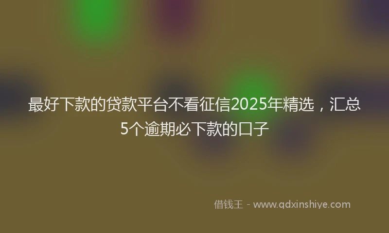 最好下款的贷款平台不看征信2025年精选，汇总5个逾期必下款的口子