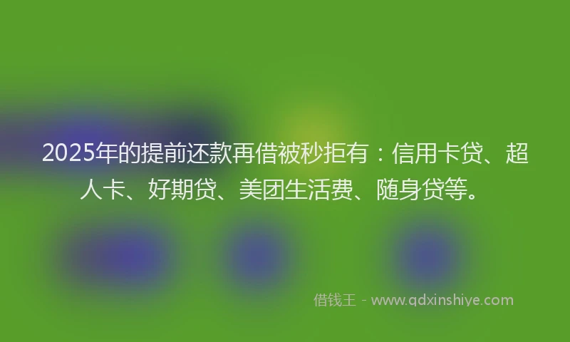 2025年的提前还款再借被秒拒有：信用卡贷、超人卡、好期贷、美团生活费、随身贷等。