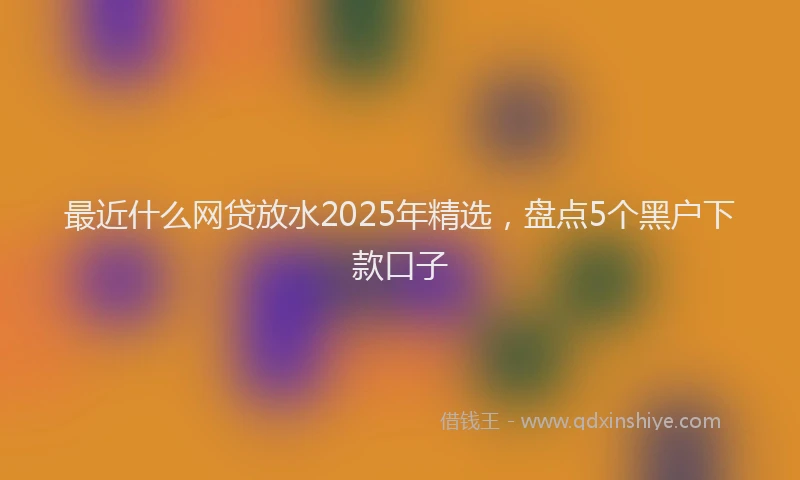 最近什么网贷放水2025年精选，盘点5个黑户下款口子