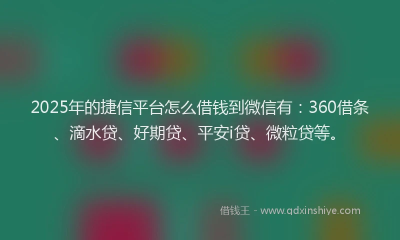 2025年的捷信平台怎么借钱到微信有：360借条、滴水贷、好期贷、平安i贷、微粒贷等。