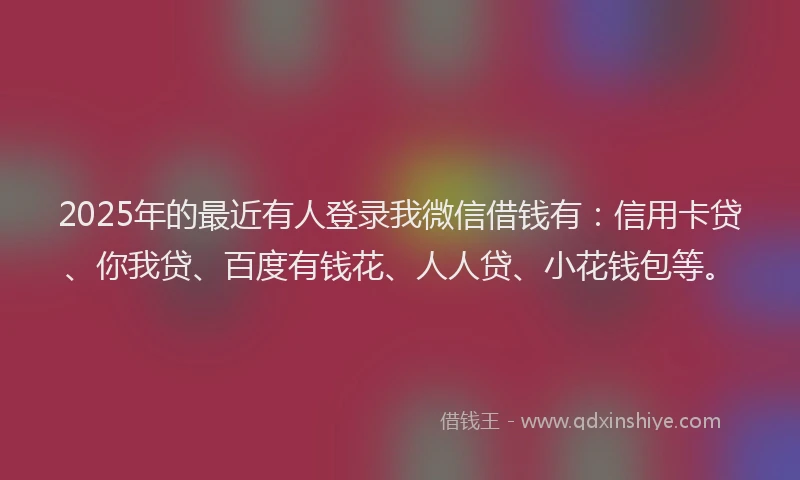 2025年的最近有人登录我微信借钱有：信用卡贷、你我贷、百度有钱花、人人贷、小花钱包等。