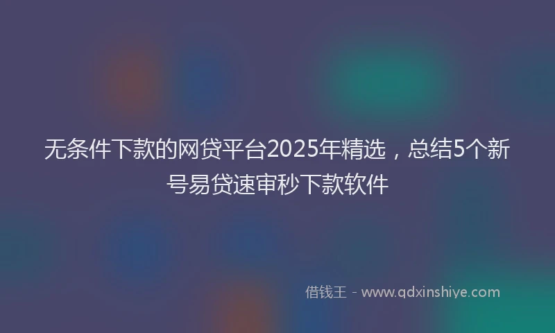 无条件下款的网贷平台2025年精选，总结5个新号易贷速审秒下款软件