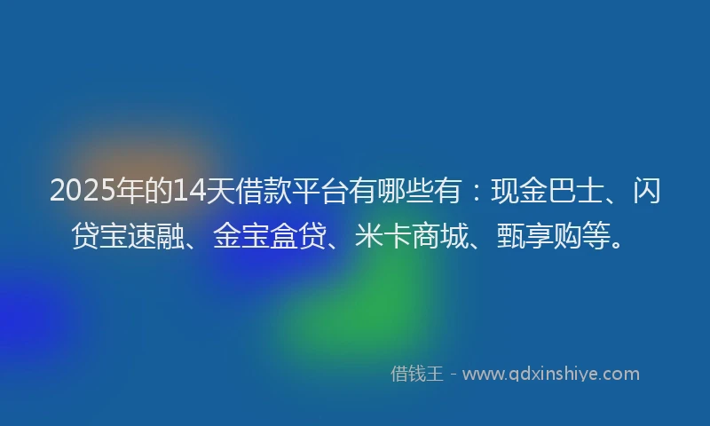 2025年的14天借款平台有哪些有：现金巴士、闪贷宝速融、金宝盒贷、米卡商城、甄享购等。