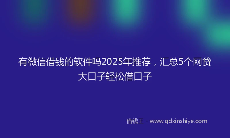有微信借钱的软件吗2025年推荐，汇总5个网贷大口子轻松借口子