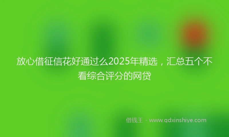 放心借征信花好通过么2025年精选，汇总五个不看综合评分的网贷