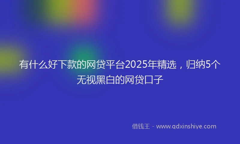 有什么好下款的网贷平台2025年精选，归纳5个无视黑白的网贷口子