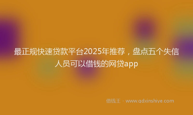 最正规快速贷款平台2025年推荐，盘点五个失信人员可以借钱的网贷app