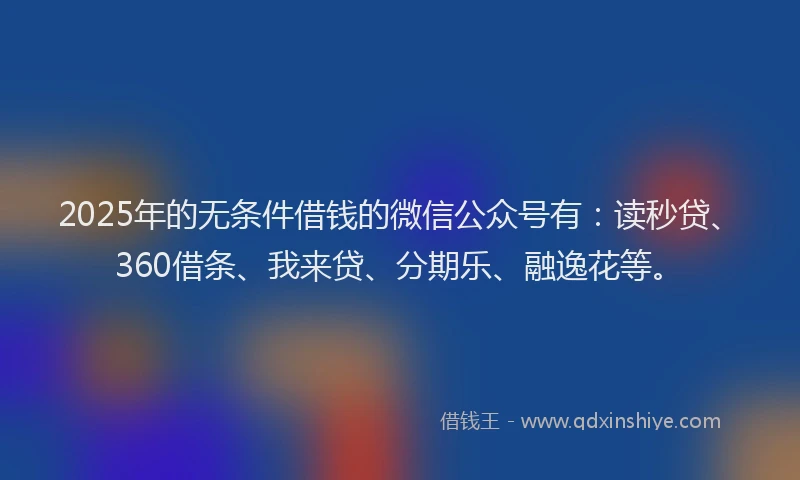 2025年的无条件借钱的微信公众号有：读秒贷、360借条、我来贷、分期乐、融逸花等。