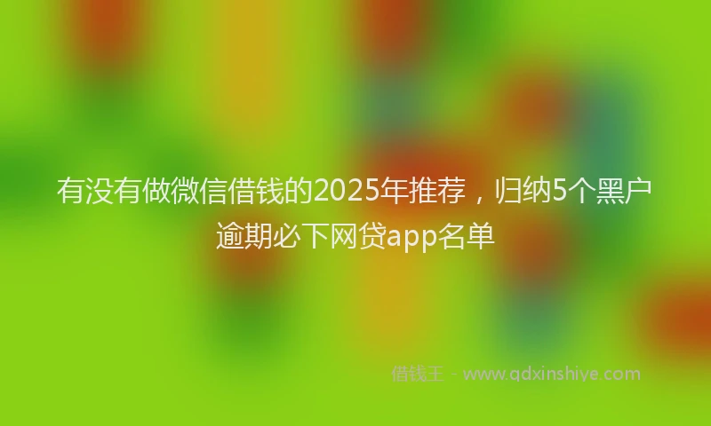 有没有做微信借钱的2025年推荐，归纳5个黑户逾期必下网贷app名单
