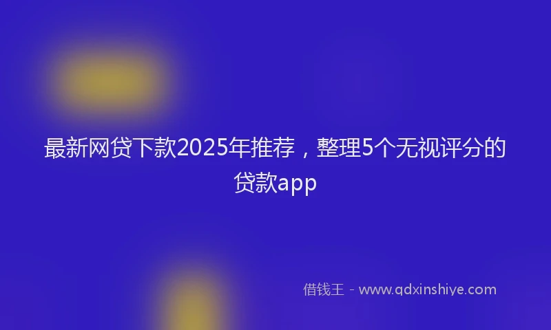 最新网贷下款2025年推荐，整理5个无视评分的贷款app