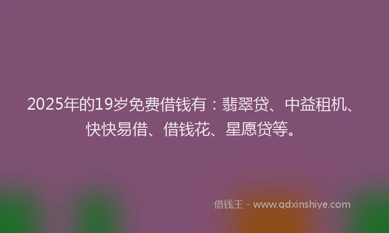 2025年的19岁免费借钱有：翡翠贷、中益租机、快快易借、借钱花、星愿贷等。