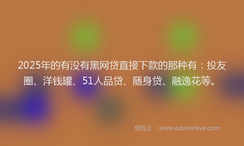 2025年的有没有黑网贷直接下款的那种有：投友圈、洋钱罐、51人品贷、随身贷、融逸花等。