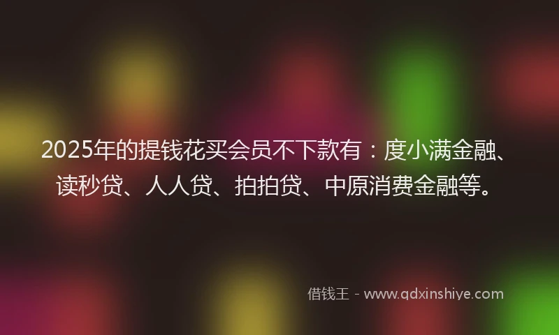2025年的提钱花买会员不下款有：度小满金融、读秒贷、人人贷、拍拍贷、中原消费金融等。