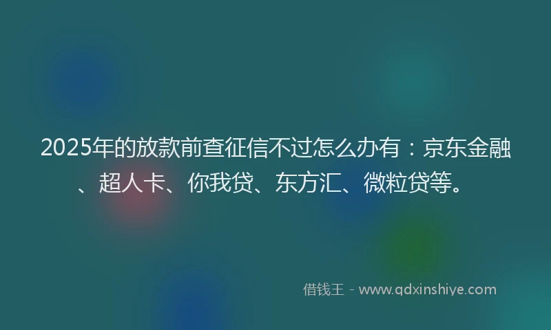 2025年的放款前查征信不过怎么办有：京东金融、超人卡、你我贷、东方汇、微粒贷等。