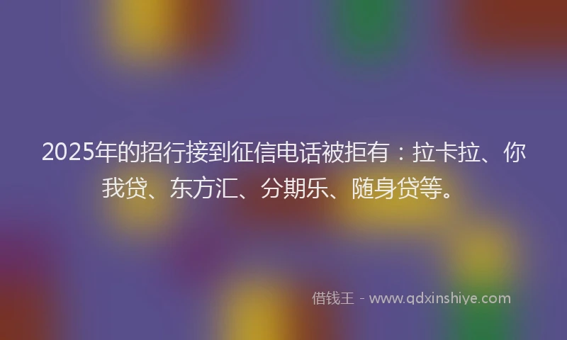 2025年的招行接到征信电话被拒有：拉卡拉、你我贷、东方汇、分期乐、随身贷等。