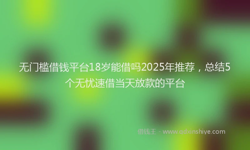 无门槛借钱平台18岁能借吗2025年推荐，总结5个无忧速借当天放款的平台